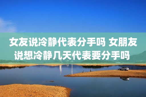 女友说冷静代表分手吗 女朋友说想冷静几天代表要分手吗 