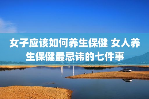女子应该如何养生保健 女人养生保健最忌讳的七件事