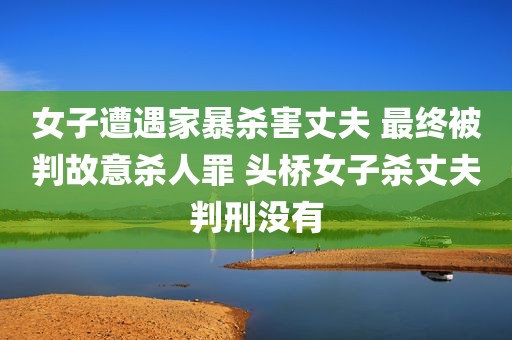 女子遭遇家暴杀害丈夫 最终被判故意杀人罪 头桥女子杀丈夫判刑没有