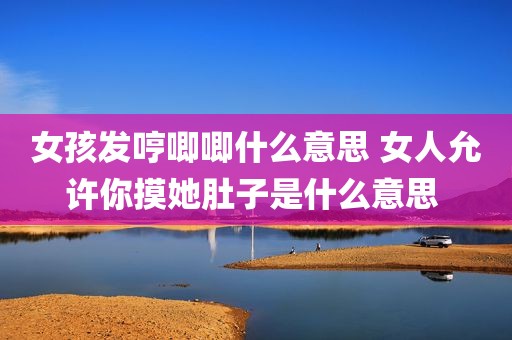 女孩发哼唧唧什么意思 女人允许你摸她肚子是什么意思 