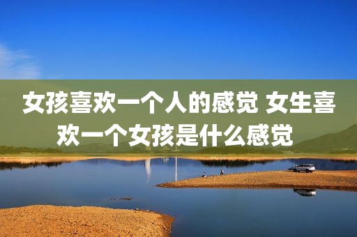 女孩喜欢一个人的感觉 女生喜欢一个女孩是什么感觉 