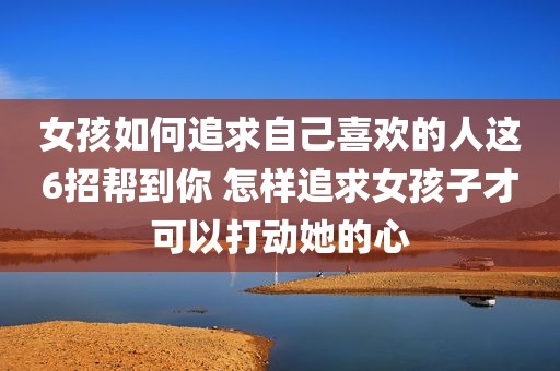 女孩如何追求自己喜欢的人这6招帮到你 怎样追求女孩子才可以打动她的心