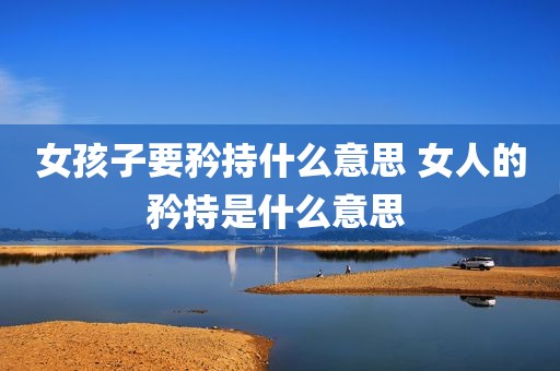 女孩子要矜持什么意思 女人的矜持是什么意思 