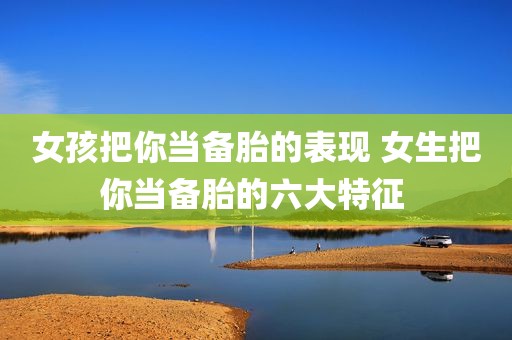 女孩把你当备胎的表现 女生把你当备胎的六大特征 