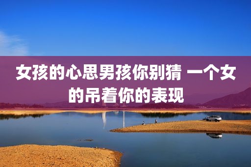 女孩的心思男孩你别猜 一个女的吊着你的表现