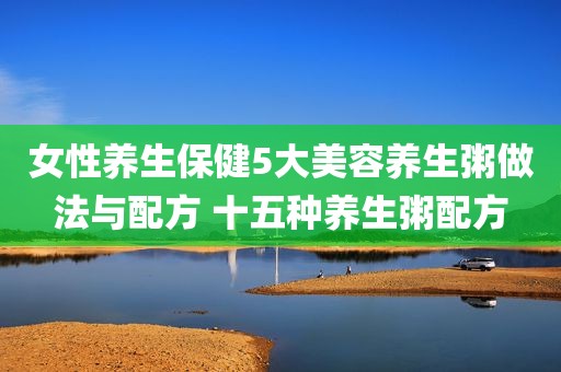 女性养生保健5大美容养生粥做法与配方 十五种养生粥配方