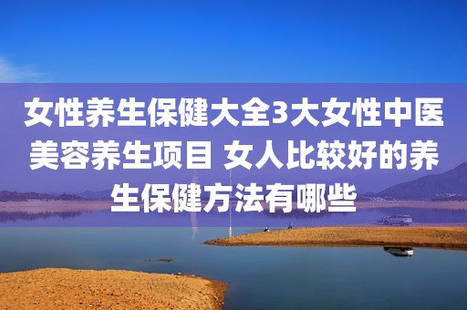 女性养生保健大全3大女性中医美容养生项目 女人比较好的养生保健方法有哪些