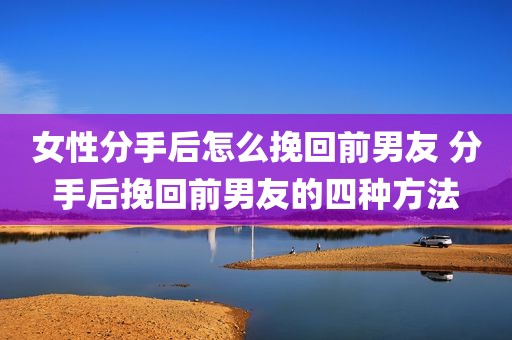 女性分手后怎么挽回前男友 分手后挽回前男友的四种方法