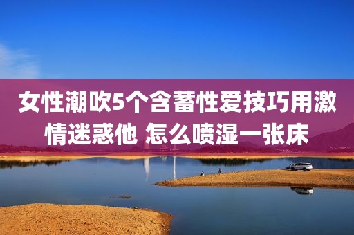 女性潮吹5个含蓄性爱技巧用激情迷惑他 怎么喷湿一张床