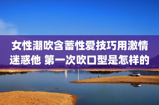 女性潮吹含蓄性爱技巧用激情迷惑他 第一次吹口型是怎样的