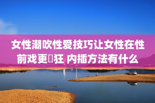 女性潮吹性爱技巧让女性在性前戏更瘋狂 内插方法有什么