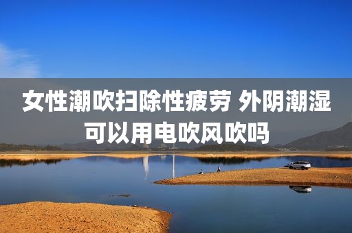 女性潮吹扫除性疲劳 外阴潮湿可以用电吹风吹吗