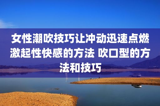 女性潮吹技巧让冲动迅速点燃激起性快感的方法 吹口型的方法和技巧