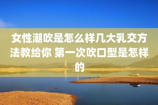 女性潮吹是怎么样几大乳交方法教给你 第一次吹口型是怎样的
