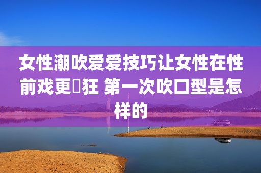 女性潮吹爱爱技巧让女性在性前戏更瘋狂 第一次吹口型是怎样的