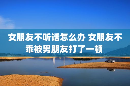 女朋友不听话怎么办 女朋友不乖被男朋友打了一顿 