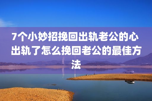 7个小妙招挽回出轨老公的心 出轨了怎么挽回老公的最佳方法