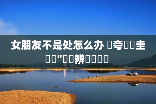 女朋友不是处怎么办 闀夸竴鐐圭殑鐫″墠鐖辨儏鏁呬簨 
