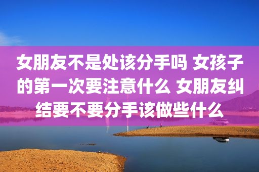 女朋友不是处该分手吗 女孩子的第一次要注意什么 女朋友纠结要不要分手该做些什么