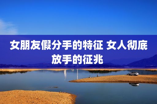 女朋友假分手的特征 女人彻底放手的征兆 