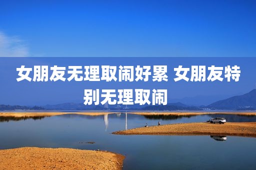 女朋友无理取闹好累 女朋友特别无理取闹 