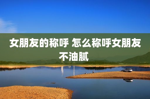 女朋友的称呼 怎么称呼女朋友不油腻 