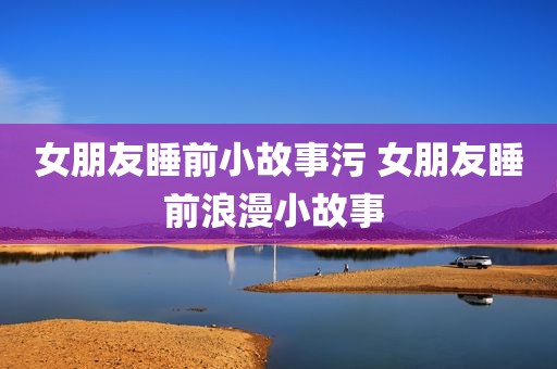 女朋友睡前小故事污 女朋友睡前浪漫小故事 