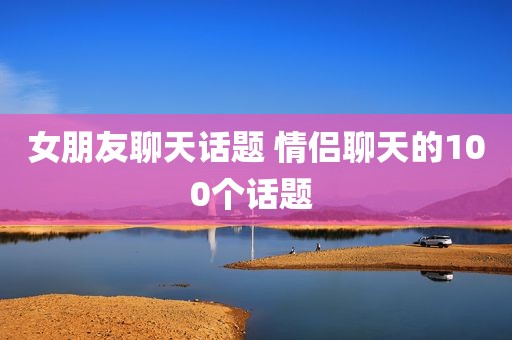 女朋友聊天话题 情侣聊天的100个话题 