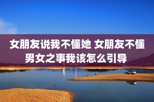 女朋友说我不懂她 女朋友不懂男女之事我该怎么引导 