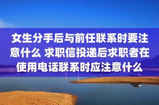 女生分手后与前任联系时要注意什么 求职信投递后求职者在使用电话联系时应注意什么