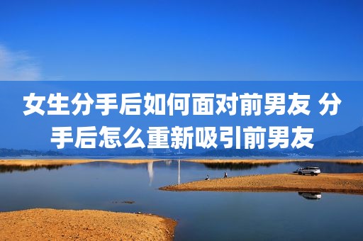 女生分手后如何面对前男友 分手后怎么重新吸引前男友