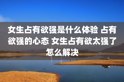 女生占有欲强是什么体验 占有欲强的心态 女生占有欲太强了怎么解决