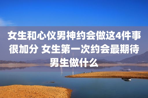 女生和心仪男神约会做这4件事很加分 女生第一次约会最期待男生做什么