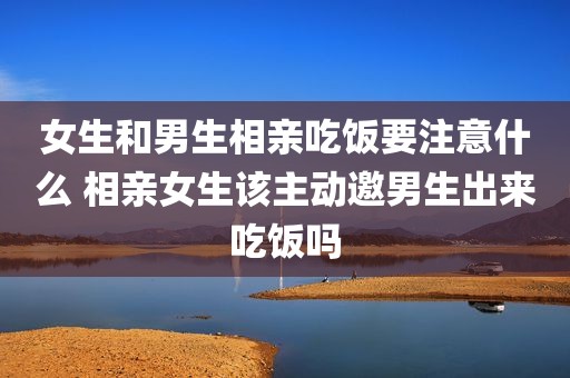 女生和男生相亲吃饭要注意什么 相亲女生该主动邀男生出来吃饭吗