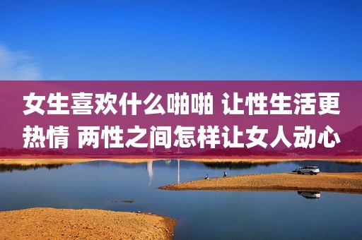 女生喜欢什么啪啪 让性生活更热情 两性之间怎样让女人动心