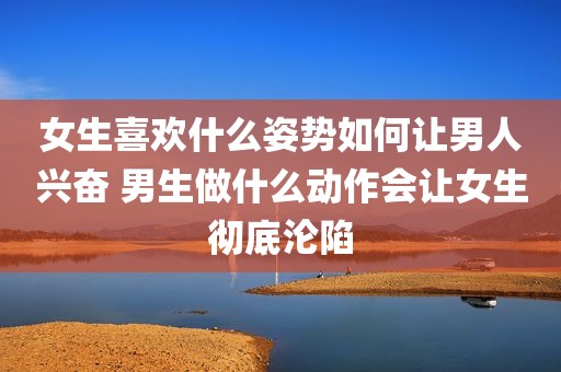 女生喜欢什么姿势如何让男人兴奋 男生做什么动作会让女生彻底沦陷