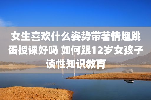 女生喜欢什么姿势带著情趣跳蛋授课好吗 如何跟12岁女孩子谈性知识教育