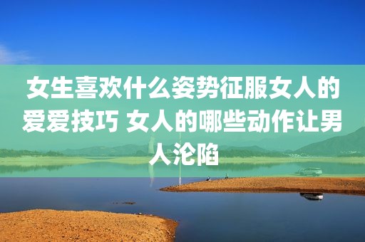 女生喜欢什么姿势征服女人的爱爱技巧 女人的哪些动作让男人沦陷