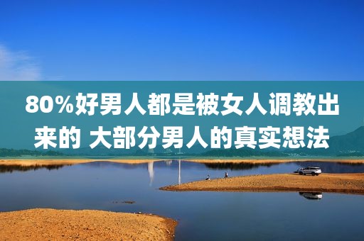 80%好男人都是被女人调教出来的 大部分男人的真实想法