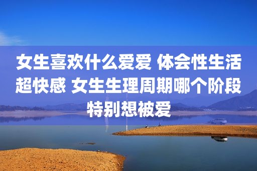 女生喜欢什么爱爱 体会性生活超快感 女生生理周期哪个阶段特别想被爱