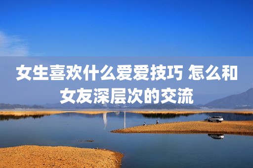 女生喜欢什么爱爱技巧 怎么和女友深层次的交流