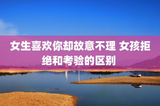 女生喜欢你却故意不理 女孩拒绝和考验的区别 