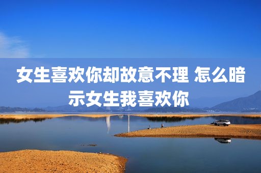 女生喜欢你却故意不理 怎么暗示女生我喜欢你 