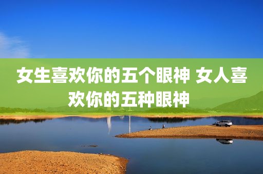 女生喜欢你的五个眼神 女人喜欢你的五种眼神 