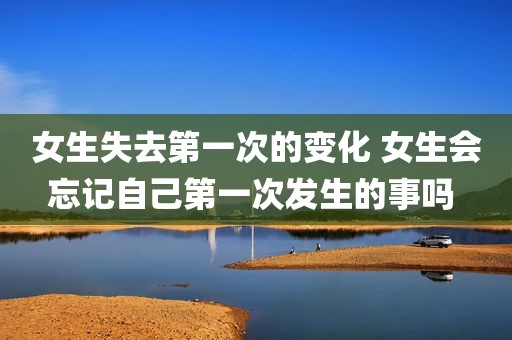 女生失去第一次的变化 女生会忘记自己第一次发生的事吗 
