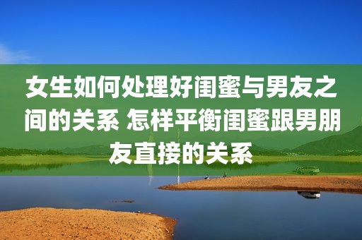 女生如何处理好闺蜜与男友之间的关系 怎样平衡闺蜜跟男朋友直接的关系