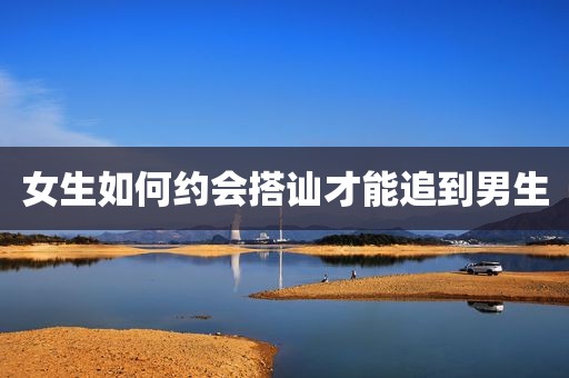 女生如何约会搭讪才能追到男生