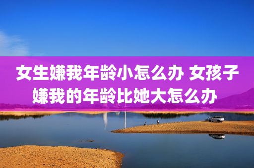 女生嫌我年龄小怎么办 女孩子嫌我的年龄比她大怎么办 