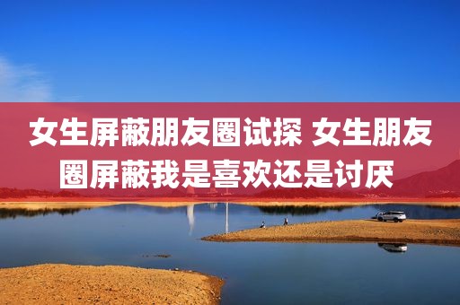 女生屏蔽朋友圈试探 女生朋友圈屏蔽我是喜欢还是讨厌 