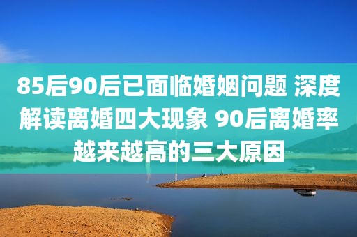 85后90后已面临婚姻问题 深度解读离婚四大现象 90后离婚率越来越高的三大原因